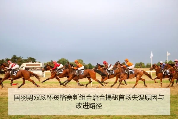 国羽男双汤杯资格赛新组合磨合揭秘首场失误原因与改进路径